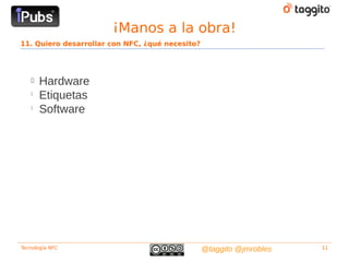 ¡Manos a la obra!
11. Quiero desarrollar con NFC, ¿qué necesito?




   
       Hardware
   
       Etiquetas
   
       Software




Tecnología NFC                                   @taggito @jmrobles   11
 