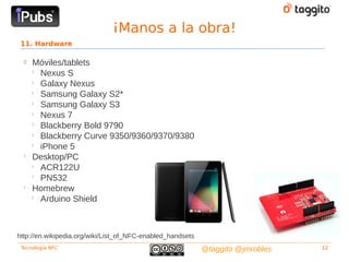 ¡Manos a la obra!
 11. Hardware

  
      Móviles/tablets
      
        Nexus S
      
        Galaxy Nexus
      
        Samsung Galaxy S2*
      
        Samsung Galaxy S3
      
        Nexus 7
      
        Blackberry Bold 9790
      
        Blackberry Curve 9350/9360/9370/9380
      
        iPhone 5
  
      Desktop/PC
      
        ACR122U
      
        PN532
  
      Homebrew
      
        Arduino Shield



http://en.wikipedia.org/wiki/List_of_NFC-enabled_handsets
 Tecnología NFC                                             @taggito @jmrobles   12
 