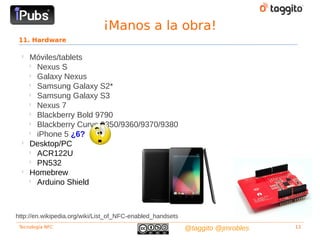¡Manos a la obra!
 11. Hardware

  
      Móviles/tablets
      
        Nexus S
      
        Galaxy Nexus
      
        Samsung Galaxy S2*
      
        Samsung Galaxy S3
      
        Nexus 7
      
        Blackberry Bold 9790
      
        Blackberry Curve 9350/9360/9370/9380
      
        iPhone 5 ¿6?
  
      Desktop/PC
      
        ACR122U
      
        PN532
  
      Homebrew
      
        Arduino Shield



http://en.wikipedia.org/wiki/List_of_NFC-enabled_handsets
 Tecnología NFC                                             @taggito @jmrobles   13
 