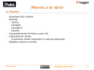¡Manos a la obra!
12. Etiquetas

 
     Estandard ISO 14443A
 
     MIFARE
     
       Classic
     
       Ultralight
     
       Ultralight C
     
       DESfire
 
     Capacidad desde 64 bytes a poco Kb
 
     Capacidad de cifrado
     
       Crackeado! Añadir seguridad en capa de aplicación
 
     Múltiples sabores y formas




Tecnología NFC                                @taggito @jmrobles   14
 