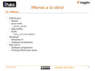 ¡Manos a la obra!
15. Software


 •   GNU/Linux
     • libccid
     • pcsc-tools
       •  pcsc_scan
     • libpcsclite1
     • libnfc
       •  nfc_ultralightc 
 •   Windows
     • Windows 8
     • Software propietario
 •   Mac OS X
     • Software propietario
     • Porting GNU/Linux tools




Tecnología NFC                      @taggito @jmrobles   18
 