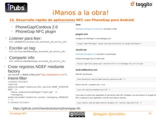 ¡Manos a la obra!
         16. Desarrollo rápido de aplicaciones NFC con PhoneGap para Android

           •    PhoneGap/Cordova 2.0
           •    PhoneGap NFC plugin
    •    Listener para leer:
         nfc.addNdefListener(cb,success_cb,error_cb)

    •    Escribir un tag:
         nfc.write(ndefMessage,success_cb,error_cb)

    •    Compartir info
         nfc.share(ndefMessage,success_cb,error_cb)

•       Crear registros NDEF mediante
        factory
        var record = Ndef.uriRecord("http://betabeers.com");
•       Intent-filter
        <intent­filter>
        <action 
        android:name="android.nfc.action.NDEF_DISCOVE
        RED" />
          <data android:mimeType="text/pg" />
          <category 
        android:name="android.intent.category.DEFAULT
        " />
        </intent­filter>

               https://github.com/chariotsolutions/phonegap-nfc
         Tecnología NFC                                           @taggito @jmrobles   19
 