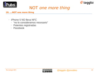 NOT one more thing
18. ...NOT one more thing


   •   iPhone 5 NO lleva NFC
       • “no lo consideramos necesario”
       • Patentes registradas
       • Passbook




Tecnología NFC                            @taggito @jmrobles   22
 