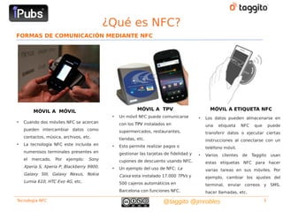 ¿Qué es NFC?
FORMAS DE COMUNICACIÓN MEDIANTE NFC




         MÓVIL A MÓVIL                                    MÓVIL A TPV                          MÓVIL A ETIQUETA NFC
                                             •   Un móvil NFC puede comunicarse          •   Los datos pueden almacenarse en
•   Cuando dos móviles NFC se acercan            con los TPV instalados en                   una      etiqueta    NFC    que       puede
    pueden intercambiar datos como               supermercados, restaurantes,                transferir datos o ejecutar ciertas
    contactos, música, archivos, etc.            tiendas, etc.                               instrucciones al conectarse con un
•   La tecnología NFC este incluida en       •   Esto permite realizar pagos o               teléfono móvil.
    numerosos terminales presentes en            gestionar las tarjetas de fidelidad y   •   Varios    clientes   de    Taggito     usan
    el   mercado.   Por   ejemplo:   Sony        cupones de descuento usando NFC.            estas etiquetas NFC para hacer
    Xperia S, Xperia P, Blackberry 9900,     •   Un ejemplo del uso de NFC: La               varias tareas en sus móviles. Por
    Galaxy SIII, Galaxy Nexus, Nokia             Caixa esta instalado 17.000 TPVs y          ejemplo, cambiar los ajustes del
    Lumia 610, HTC Evo 4G, etc.                  500 cajeros automáticos en                  terminal, enviar correos y SMS,
                                                 Barcelona con funciones NFC.                hacer llamadas, etc.
Tecnología NFC                                                         @taggito @jmrobles                                      3
 