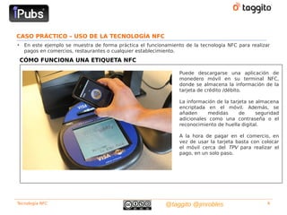 CASO PRÁCTICO – USO DE LA TECNOLOGÍA NFC
•    En este ejemplo se muestra de forma práctica el funcionamiento de la tecnología NFC para realizar
     pagos en comercios, restaurantes o cualquier establecimiento.
    CÓMO FUNCIONA UNA ETIQUETA NFC

                                                                  Puede descargarse una aplicación de
                                                                  monedero móvil en su terminal NFC,
                                                                  donde se almacena la información de la
                                                                  tarjeta de crédito /débito.

                                                                  La información de la tarjeta se almacena
                                                                  encriptada en el móvil. Además, se
                                                                  añaden     medidas       de     seguridad
                                                                  adicionales como una contraseña o el
                                                                  reconocimiento de huella digital.

                                                                  A la hora de pagar en el comercio, en
                                                                  vez de usar la tarjeta basta con colocar
                                                                  el móvil cerca del TPV para realizar el
                                                                  pago, en un solo paso.




Tecnología NFC                                              @taggito @jmrobles                        4
 