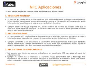 NFC Aplicaciones
En esta sección ampliamos los datos sobre las diversas aplicaciones de NFC:


1. NFC SMART POSTERS*
•   La solución NFC Smart Poster es una aplicación para anunciantes donde se incluye una etiqueta NFC
    en los anuncios y posters que permite a los usuarios conectarse con su móvil NFC para acceder a más
    información del anuncio como la página web, o un folleto informativo.

•   Ejemplo: Coca-Cola incluyó etiquetas NFC en los anuncios de su línea de bebidas Fanta, que se
    colocaron en las calles de Singapur. Los usuarios acercaban su móvil al póster para ver un vídeo
    relativo a la campaña publicitaria.

2. NFC Solución Retail
•   La comunicación NFC puede utilizarse dentro del entorno retail para permitir a los clientes acceder a
    información sobre los productos, cupones de descuento o gestión de tarjetas de fidelidad.

•   Ejemplo: Danone ha usado eficazmente el sistema NFC en los supermercado de Singapur, donde las
    madres podían recibir consejos de maternidad y cuidado de los hijos acercando su móvil a alguna de
    las 400 etiquetas NFC colocadas en diversos establecimientos del país.

3. NFC SISTEMAS DE APARCAMIENTO
•   Los usuarios solo tienen que acercar su teléfono a un parquímetro NFC para pagar el precio del
    estacionamiento
•   Ejemplo: la ciudad de San Francisco ha equipado 30.000 parquímetros con la tecnología NFC
    ofreciendo a los usuarios la posibilidad de pagar el aparcamiento acercando su móvil y recibiendo
    avisos en su móvil cuando su tiempo de estacionamiento esta próximo a expirar.

Tecnología NFC                                                @taggito @jmrobles                        7
 