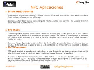 NFC Aplicaciones
4. INTERCAMBIO DE DATOS
•   Dos usuarios de terminales móviles con NFC puede intercambiar información como datos, contactos,
    fotos, etc. con solo acercar sus teléfonos.

•   Ejemplo: Android Beam es una aplicación para móviles Android que permite a los usuarios transferir
    datos mediante el protocolo NFC.



5. NFC PAGOS
•   La tecnología NFC permite remplazar el “dinero de plástico” por nuestro propio móvil. Una vez que
    guardamos en el terminal la información de nuestra tarjeta de crédito y configuramos la conexión
    NFC solo tenemos que acercar el móvil al terminal de pagos para que el cargo se realice en nuestra
    tarjeta de crédito.

•   Ejemplo: Orange España, junto con el Banco Santander, Visa y MasterCard están realizando diversas
    pruebas de los sistemas de pago NFC en la sede del Banco sita en la madrileña localidad de Boadilla
    del Monte.
6. NFC TRANSPORTE
•   NFC puede sustituir al bono-bus o al metro-bus a la hora de acceder a estos transportes. Los usuarios
    sólo tienen que pasar su móvil por las terminales de acceso al metro o al autobús.

•   Ejemplo: La Agencia Valenciana de Movilidad (AVM) ha firmado un convenio de colaboración con
    France Telecom España (Orange) y Transermobile con el objeto de incorporar la tecnología NFC a los
    pagos con teléfono móvil de los usuarios del transporte público.


Tecnología NFC                                                @taggito @jmrobles                         8
 