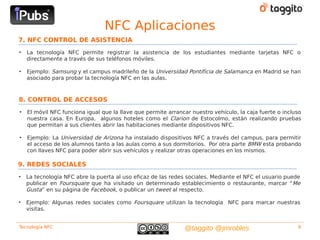 NFC Aplicaciones
7. NFC CONTROL DE ASISTENCIA
•   La tecnología NFC permite registrar la asistencia de los estudiantes mediante tarjetas NFC o
    directamente a través de sus teléfonos móviles.

•   Ejemplo: Samsung y el campus madrileño de la Universidad Pontificia de Salamanca en Madrid se han
    asociado para probar la tecnología NFC en las aulas.



8. CONTROL DE ACCESOS
•   El móvil NFC funciona igual que la llave que permite arrancar nuestro vehículo, la caja fuerte o incluso
    nuestra casa. En Europa, algunos hoteles como el Clarion de Estocolmo, están realizando pruebas
    que permitan a sus clientes abrir las habitaciones mediante dispositivos NFC.

•   Ejemplo: La Universidad de Arizona ha instalado dispositivos NFC a través del campus, para permitir
    el acceso de los alumnos tanto a las aulas como a sus dormitorios. Por otra parte BMW esta probando
    con llaves NFC para poder abrir sus vehículos y realizar otras operaciones en los mismos.

9. REDES SOCIALES
•   La tecnología NFC abre la puerta al uso eficaz de las redes sociales. Mediante el NFC el usuario puede
    publicar en Foursquare que ha visitado un determinado establecimiento o restaurante, marcar “ Me
    Gusta” en su página de Facebook, o publicar un tweet al respecto.

•   Ejemplo: Algunas redes sociales como Foursquare utilizan la tecnología NFC para marcar nuestras
    visitas.


Tecnología NFC                                                 @taggito @jmrobles                         9
 