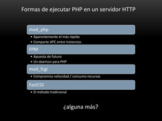 Formas de ejecutar PHP en un servidor HTTP


  mod_php
   • Aparentemente el más rápido
   • Comparte APC entre instancias

  FPM
   • Apuesta de futuro
   • Un daemon para PHP

  mod_fcgi
   • Compromiso velocidad / consumo recursos

  FastCGI
   • El método tradicional



                       ¿alguna más?
 