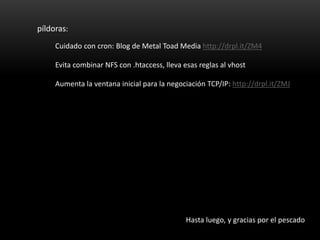 píldoras:
     Cuidado con cron: Blog de Metal Toad Media http://drpl.it/ZM4

     Evita combinar NFS con .htaccess, lleva esas reglas al vhost

     Aumenta la ventana inicial para la negociación TCP/IP: http://drpl.it/ZMJ




                                              Hasta luego, y gracias por el pescado
 
