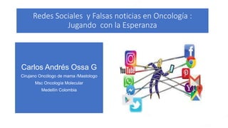 Redes Sociales y Falsas noticias en Oncología :
Jugando con la Esperanza
Carlos Andrés Ossa G
Cirujano Oncólogo de mama /Mastologo
Msc Oncología Molecular
Medellín Colombia
 