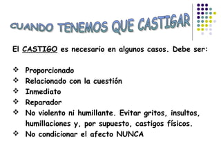 El CASTIGO es necesario en algunos casos. Debe ser:
 Proporcionado
 Relacionado con la cuestión
 Inmediato
 Reparador
 No violento ni humillante. Evitar gritos, insultos,
humillaciones y, por supuesto, castigos físicos.
 No condicionar el afecto NUNCA
 