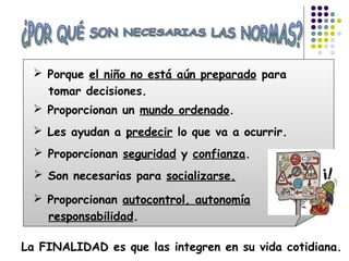 La FINALIDAD es que las integren en su vida cotidiana.
 Porque el niño no está aún preparado para
tomar decisiones.
 Proporcionan un mundo ordenado.
 Les ayudan a predecir lo que va a ocurrir.
 Proporcionan seguridad y confianza.
 Son necesarias para socializarse.
 Proporcionan autocontrol, autonomía
responsabilidad.
 