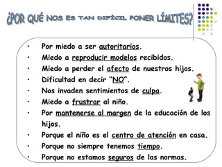 • Por miedo a ser autoritarios.
• Miedo a reproducir modelos recibidos.
• Miedo a perder el afecto de nuestros hijos.
• Dificultad en decir “NO”.
• Nos invaden sentimientos de culpa.
• Miedo a frustrar al niño.
• Por mantenerse al margen de la educación de los
hijos.
• Porque el niño es el centro de atención en casa.
• Porque no siempre tenemos tiempo.
• Porque no estamos seguros de las normas.
 