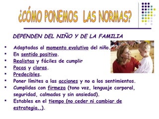 DEPENDEN DEL NIÑO Y DE LA FAMILIA
 Adaptadas al momento evolutivo del niño.
 En sentido positivo.
 Realistas y fáciles de cumplir
 Pocas y claras.
 Predecibles.
 Poner límites a las acciones y no a los sentimientos.
 Cumplidas con firmeza (tono voz, lenguaje corporal,
seguridad, calmados y sin ansiedad).
 Estables en el tiempo (no ceder ni cambiar de
estrategia..).
 