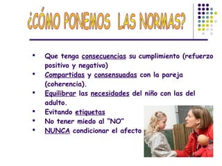  Que tenga consecuencias su cumplimiento (refuerzo
positivo y negativo)
 Compartidas y consensuadas con la pareja
(coherencia).
 Equilibrar las necesidades del niño con las del
adulto.
 Evitando etiquetas
 No tener miedo al “NO”
 NUNCA condicionar el afecto
 