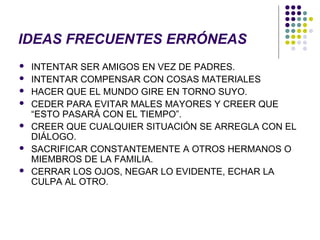 IDEAS FRECUENTES ERRÓNEAS
 INTENTAR SER AMIGOS EN VEZ DE PADRES.
 INTENTAR COMPENSAR CON COSAS MATERIALES
 HACER QUE EL MUNDO GIRE EN TORNO SUYO.
 CEDER PARA EVITAR MALES MAYORES Y CREER QUE
“ESTO PASARÁ CON EL TIEMPO”.
 CREER QUE CUALQUIER SITUACIÓN SE ARREGLA CON EL
DIÁLOGO.
 SACRIFICAR CONSTANTEMENTE A OTROS HERMANOS O
MIEMBROS DE LA FAMILIA.
 CERRAR LOS OJOS, NEGAR LO EVIDENTE, ECHAR LA
CULPA AL OTRO.
 