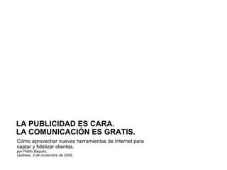 Cómo aprovechar nuevas herramientas de Internet para captar y fidelizar clientes. por Pablo Baqués,  Quilmes, 3 de noviembre de 2009 LA PUBLICIDAD ES CARA.  LA COMUNICACIÓN ES GRATIS. 