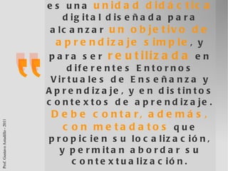 Un Objeto de Aprendizaje es una  unidad didáctica  digital diseñada para alcanzar  un objetivo de aprendizaje simple , y para ser  reutilizada  en diferentes Entornos Virtuales de Enseñanza y Aprendizaje, y en distintos contextos de aprendizaje.  Debe contar, además, con metadatos  que propicien su localización, y permitan abordar su contextualización. Astudillo, Sanz, Willging (2011) 
