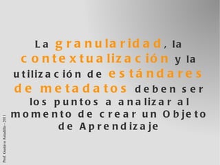 La  granularidad , la  contextualización  y la utilización de  estándares de metadatos  deben ser los puntos a analizar al momento de crear un Objeto de Aprendizaje 
