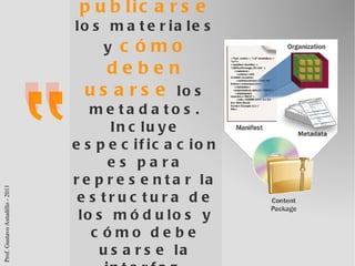 SCORM, define   cómo deben publicarse  los materiales y  cómo deben usarse  los metadatos. Incluye especificaciones para representar la estructura de los módulos y cómo debe usarse la interfaz. ADL (2009) 