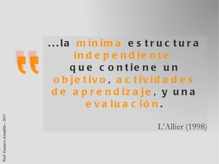 ...la  mínima  estructura  independiente   que contiene un  objetivo ,  actividades de aprendizaje , y una  evaluación . L’Allier (1998) 