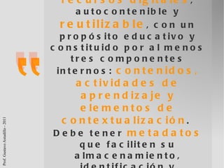 un objeto de aprendizaje es un  conjunto de recursos digitales , autocontenible y  reutilizable , con un propósito educativo y constituido por al menos tres componentes internos:  contenidos, actividades de aprendizaje y elementos de contextualización .  Debe tener  metadatos  que faciliten su almacenamiento, identificación y recuperación Leal Fonseca (2008, pág. 80) 