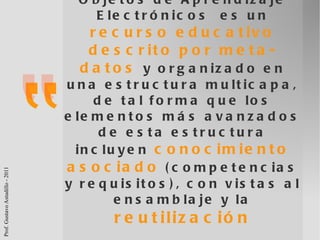 Objetos de Aprendizaje Electrónicos  es un  recurso educativo   descrito por meta-datos   y organizado en una estructura multicapa, de tal forma que los elementos más avanzados de esta estructura incluyen  conocimiento asociado  (competencias y requisitos), con vistas al ensamblaje y la  reutilización Santacruz-Valencia  et. al.  (2008, pág. 104) 