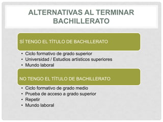 ALTERNATIVAS AL TERMINAR
BACHILLERATO
SÍ TENGO EL TÍTULO DE BACHILLERATO
• Ciclo formativo de grado superior
• Universidad / Estudios artísticos superiores
• Mundo laboral
NO TENGO EL TÍTULO DE BACHILLERATO
• Ciclo formativo de grado medio
• Prueba de acceso a grado superior
• Repetir
• Mundo laboral
 