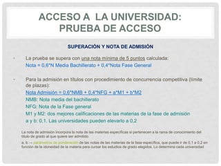 ACCESO A LA UNIVERSIDAD:
PRUEBA DE ACCESO
SUPERACIÓN Y NOTA DE ADMISIÓN
• La prueba se supera con una nota mínima de 5 puntos calculada:
Nota = 0,6*N Media Bachillerato + 0,4*Nota Fase General
• Para la admisión en títulos con procedimiento de concurrencia competitiva (límite
de plazas):
Nota Admisión = 0,6*NMB + 0,4*NFG + a*M1 + b*M2
NMB: Nota media del bachillerato
NFG: Nota de la Fase general
M1 y M2: dos mejores calificaciones de las materias de la fase de admisión
a y b: 0,1. Las universidades pueden elevarlo a 0,2
La nota de admisión incorpora la nota de las materias específicas si pertenecen a la rama de conocimiento del
título de grado al que quiere ser admitido.
a, b → parámetros de ponderación de las notas de las materias de la fase específica, que puede ir de 0,1 a 0,2 en
función de la idoneidad de la materia para cursar los estudios de grado elegidos. Lo determina cada universidad
 