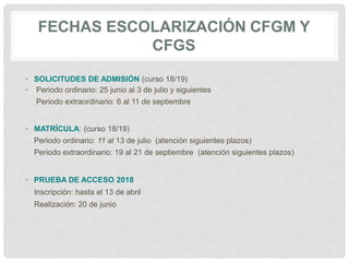 FECHAS ESCOLARIZACIÓN CFGM Y
CFGS
• SOLICITUDES DE ADMISIÓN (curso 18/19)
• Periodo ordinario: 25 junio al 3 de julio y siguientes
Periodo extraordinario: 6 al 11 de septiembre
• MATRÍCULA: (curso 18/19)
Periodo ordinario: 11 al 13 de julio (atención siguientes plazos)
Periodo extraordinario: 19 al 21 de septiembre (atención siguientes plazos)
• PRUEBA DE ACCESO 2018
Inscripción: hasta el 13 de abril
Realización: 20 de junio
 