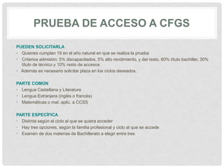 PRUEBA DE ACCESO A CFGS
PUEDEN SOLICITARLA
• Quienes cumplan 19 en el año natural en que se realiza la prueba
• Criterios admisión: 5% discapacitados, 5% alto rendimiento, y del resto, 60% título bachiller, 30%
título de técnico y 10% resto de accesos
• Además es necesario solicitar plaza en los ciclos deseados.
PARTE COMÚN
• Lengua Castellana y Literatura
• Lengua Extranjera (inglés o francés)
• Matemáticas o mat. aplic. a CCSS
PARTE ESPECÍFICA
• Distinta según el ciclo al que se quiera acceder
• Hay tres opciones, según la familia profesional y ciclo al que se accede
• Examen de dos materias de Bachillerato a elegir entre tres
 