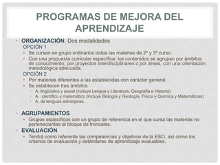 PROGRAMAS DE MEJORA DEL
APRENDIZAJE
• ORGANIZACIÓN. Dos modalidades
OPCIÓN 1
• Se cursan en grupo ordinarios todas las materias de 2º y 3º curso.
• Con una propuesta curricular específica: los contenidos se agrupan por ámbitos
de conocimiento, por proyectos interdisciplinares o por áreas, con una orientación
metodológica adecuada.
OPCIÓN 2
• Por materias diferentes a las establecidas con carácter general.
• Se establecen tres ámbitos
• A. lingüístico y social (incluye Lengua y Literatura, Geografía e Historia)
• A. científico y matemático (incluye Biología y Geología, Física y Química y Matemáticas)
• A. de lenguas extranjeras.
• AGRUPAMIENTOS
• Grupos específicos con un grupo de referencia en el que cursa las materias no
pertenecientes al bloque de troncales.
• EVALUACIÓN
• Tendrá como referente las competencias y objetivos de la ESO, así como los
criterios de evaluación y estándares de aprendizaje evaluables.
 