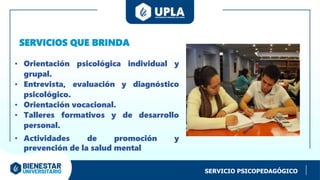 SERVICIO PSICOPEDAGÓGICO
• Orientación psicológica individual y
grupal.
• Entrevista, evaluación y diagnóstico
psicológico.
• Orientación vocacional.
• Talleres formativos y de desarrollo
personal.
• Actividades de promoción y
prevención de la salud mental
SERVICIOS QUE BRINDA
 