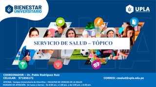 SERVICIO DE SALUD – TÓPICO
COORDINADOR – Dr. Pablo Rodríguez Ruiz
CELULAR: 971856172 CORREO: cssalud@upla.edu.pe
OFICINA: Campus Universitario de Chorrillos – FACULTAD DE CIENCIAS DE LA SALUD
HORARIO DE ATENCIÓN: De lunes a viernes - De 8:00 am. a 1:00 pm. y de 3:00 pm. a 6:00 pm.
 