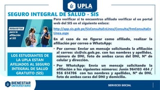 SEGURO INTEGRAL DE SALUD - SIS
Para verificar si te encuentras afiliado verificar el en portal
web del SIS en el siguiente enlace:
http://app.sis.gob.pe/SisConsultaEnLinea/Consulta/frmConsultaEn
Linea.aspx
En el caso de no figurar como afiliado, realizar la
afiliación por correo o WhatsApp:
• Por correo: Enviar un mensaje solicitando la afiliación
al correo: sis@sis.gob.pe. con tus nombres y apellidos,
número de DNI, foto de ambas caras del DNI, Nº de
celular y dirección.
• Por WhatsApp: Envía un mensaje solicitando la
afiliación a los siguientes números: Junín 964103 484 /
956 614706 con tus nombres y apellidos, Nº de DNI,
foto de ambas caras del DNI y domicilio.
LOS ESTUDIANTES DE
LA UPLA ESTAN
AFILIADOS AL SEGURO
INTEGRAL DE SALUD
GRATUITO (SIS)
SERVICIO SOCIAL
 