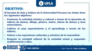 OBJETIVO:
Servicio de Arte y Cultura
El Servicio de Arte y Cultura de la Universidad Peruana Los Andes tiene
los siguientes objetivos:
• Promover la actividad artística y cultural a través de la ejecución de
talleres de danzas, dibujo, pintura, teatro, elenco de danzas y tuna
universitaria.
• Cultivar el sano esparcimiento y el aprendizaje a través de los
talleres.
• Valorar a las expresiones culturales y artísticas de la comunidad.
• Respetar la variedad cultural de la sociedad actual y responder
analíticamente a ellos.
• Promover la difusión cultural y artística en el ámbito local, regional y
nacional a través de la extensión cultura y proyección social.
943 528324
 