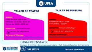 Servicio de Arte y Cultura
TALLER DE TEATRO TALLER DE PINTURA
HORARIO:
Lunes de 06:00 a 08:00 pm
Miércoles de 06:00 a 08:00 pm
Viernes de 06:00 a 08:00 pm
INSTRUCTOR: Francisco Mucha Reyes
951401104- 943528324
Link grupo de WhatsApp:
https://chat.whatsapp.com/HELBVl4YzzgJinroZ8R5vd
HORARIO:
Miércoles de 3:00 a 6:00 pm
Jueves de 4:00 a 6:00 pm
INSTRUCTOR: Francisco Mucha Reyes
979 817 287 - 943528324
Link grupo de WhatsApp:
https://chat.whatsapp.com/GclVplyObVYBriBb0nrLs0
943 528324
LUGAR DE ENSAYOS:
Campus Chorrillos – Bienestar universitario – Ref. Costado Facultad de Ingeniería
 