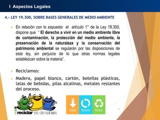 12
4.- LEY 19.300, SOBRE BASES GENERALES DE MEDIO AMBIENTE
I Aspectos Legales
 En relación con lo expuesto el artículo 1° de la Ley 19.300,
dispone que “ El derecho a vivir en un medio ambiente libre
de contaminación, la protección del medio ambiente, la
preservación de la naturaleza y la conservación del
patrimonio ambiental se regularán por las disposiciones de
esta ley, sin perjuicio de lo que otras normas legales
establezcan sobre la materia”.
 Reciclamos:
 Madera, papel blanco, cartón, botellas plásticas,
latas de bebidas, pilas alcalinas, metales restantes
del proceso.
 