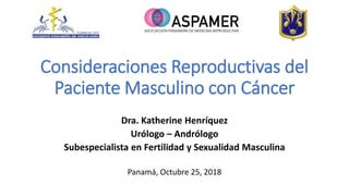 Consideraciones Reproductivas del
Paciente Masculino con Cáncer
Dra. Katherine Henríquez
Urólogo – Andrólogo
Subespecialista en Fertilidad y Sexualidad Masculina
Panamá, Octubre 25, 2018
 