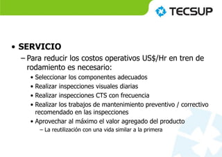 • SERVICIO
– Para reducir los costos operativos US$/Hr en tren de
rodamiento es necesario:
• Seleccionar los componentes adecuados
• Realizar inspecciones visuales diarias
• Realizar inspecciones CTS con frecuencia
• Realizar los trabajos de mantenimiento preventivo / correctivo
recomendado en las inspecciones
• Aprovechar al máximo el valor agregado del producto
– La reutilización con una vida similar a la primera
 