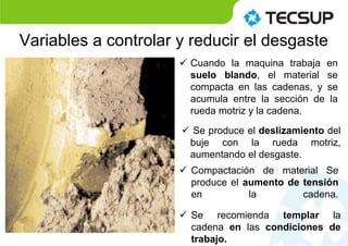  Compactación de material Se
produce el aumento de tensión
en la cadena.
 Cuando la maquina trabaja en
suelo blando, el material se
compacta en las cadenas, y se
acumula entre la sección de la
rueda motriz y la cadena.
 Se produce el deslizamiento del
buje con la rueda motriz,
aumentando el desgaste.
 Se recomienda templar la
cadena en las condiciones de
trabajo.
Variables a controlar y reducir el desgaste
 