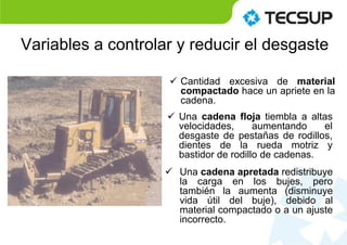 Variables a controlar y reducir el desgaste
 Cantidad excesiva de material
compactado hace un apriete en la
cadena.
 Una cadena apretada redistribuye
la carga en los bujes, pero
también la aumenta (disminuye
vida útil del buje), debido al
material compactado o a un ajuste
incorrecto.
 Una cadena floja tiembla a altas
velocidades, aumentando el
desgaste de pestañas de rodillos,
dientes de la rueda motriz y
bastidor de rodillo de cadenas.
 