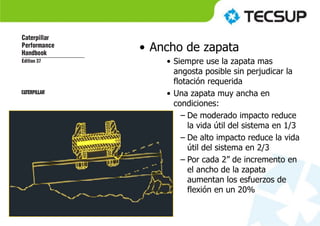 • Ancho de zapata
• Siempre use la zapata mas
angosta posible sin perjudicar la
flotación requerida
• Una zapata muy ancha en
condiciones:
– De moderado impacto reduce
la vida útil del sistema en 1/3
– De alto impacto reduce la vida
útil del sistema en 2/3
– Por cada 2” de incremento en
el ancho de la zapata
aumentan los esfuerzos de
flexión en un 20%
 