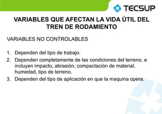 1. Dependen del tipo de trabajo.
2. Dependen completamente de las condiciones del terreno, e
incluyen impacto, abrasión, compactación de material,
humedad, tipo de terreno.
3. Dependen del tipo de aplicación en que la maquina opera.
VARIABLES QUE AFECTAN LA VIDA ÚTIL DEL
TREN DE RODAMIENTO
VARIABLES NO CONTROLABLES
 