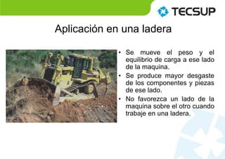 Aplicación en una ladera
• Se mueve el peso y el
equilibrio de carga a ese lado
de la maquina.
• Se produce mayor desgaste
de los componentes y piezas
de ese lado.
• No favorezca un lado de la
maquina sobre el otro cuando
trabaje en una ladera.
 