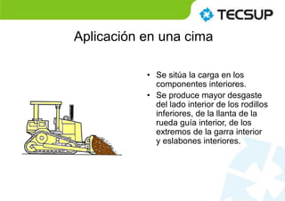 • Se sitúa la carga en los
componentes interiores.
• Se produce mayor desgaste
del lado interior de los rodillos
inferiores, de la llanta de la
rueda guía interior, de los
extremos de la garra interior
y eslabones interiores.
Aplicación en una cima
 