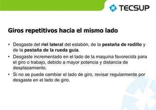 Giros repetitivos hacia el mismo lado
• Desgaste del riel lateral del eslabón, de la pestaña de rodillo y
de la pestaña de la rueda guía.
• Desgaste incrementado en el lado de la maquina favorecida para
el giro o trabajo, debido a mayor potencia y distancia de
desplazamiento.
• Si no se puede cambiar el lado de giro, revisar regularmente por
desgaste en el lado de giro.
 