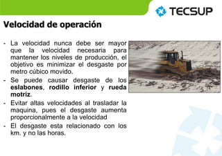 Velocidad de operación
- La velocidad nunca debe ser mayor
que la velocidad necesaria para
mantener los niveles de producción, el
objetivo es minimizar el desgaste por
metro cúbico movido.
- Se puede causar desgaste de los
eslabones, rodillo inferior y rueda
motriz.
- Evitar altas velocidades al trasladar la
maquina, pues el desgaste aumenta
proporcionalmente a la velocidad
- El desgaste esta relacionado con los
km. y no las horas.
 