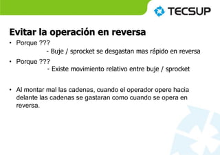 Evitar la operación en reversa
• Porque ???
• Porque ???
• Al montar mal las cadenas, cuando el operador opere hacia
delante las cadenas se gastaran como cuando se opera en
reversa.
- Buje / sprocket se desgastan mas rápido en reversa
- Existe movimiento relativo entre buje / sprocket
 